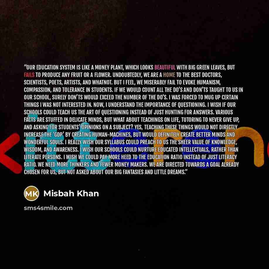 “Our education system is like a money plant, which looks beautiful with big green leaves, but fails to produce any fruit or a flower. Undoubtedly, we are a home to the best doctors, scientists, poets, artists, and whatnot. But I feel, we miserably fail to evoke humanism, compassion, and tolerance…” quote by Misbah Khan