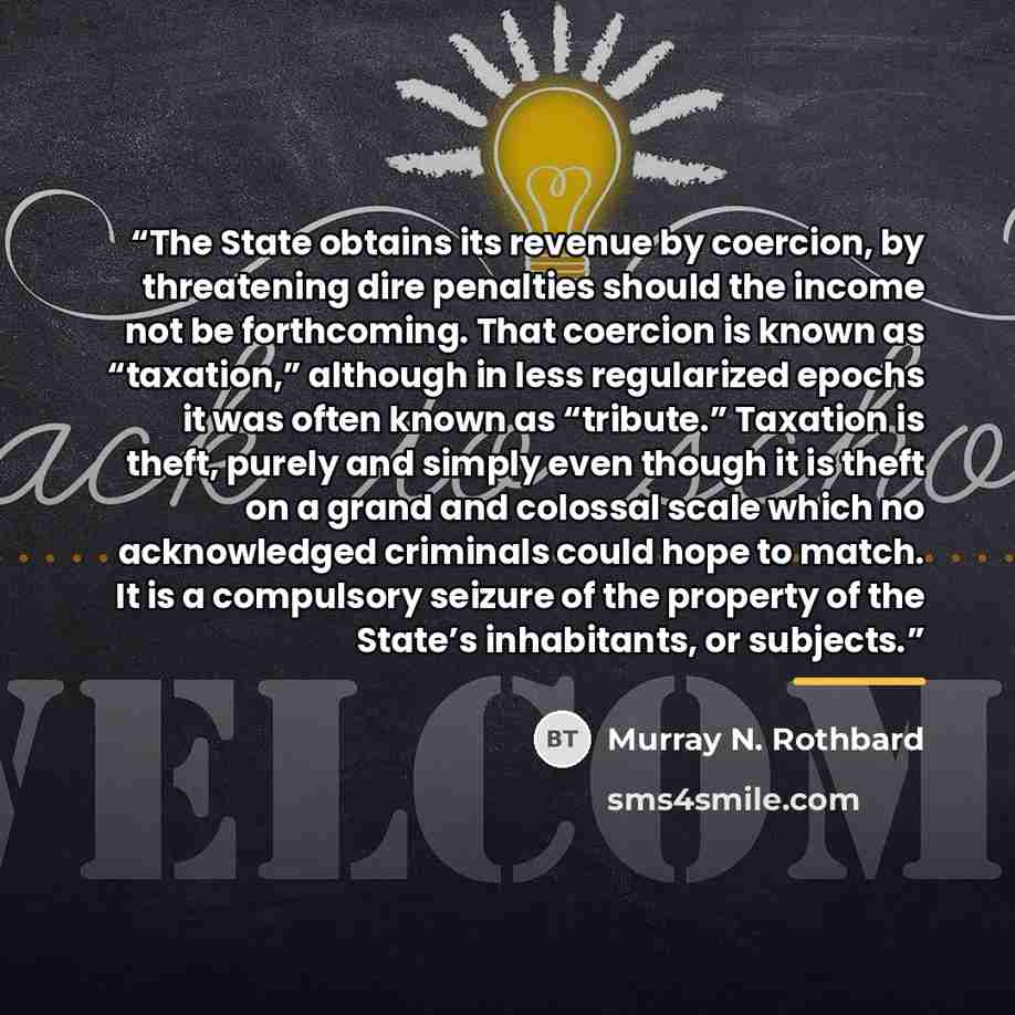 “The State obtains its revenue by coercion, by threatening dire penalties should the income not be forthcoming. That coercion is known as “taxation,” although in less regularized epochs it was often known as “tribute.” Taxation is theft, purely and simply even though it is theft on a grand and…” quote by Murray N. Rothbard