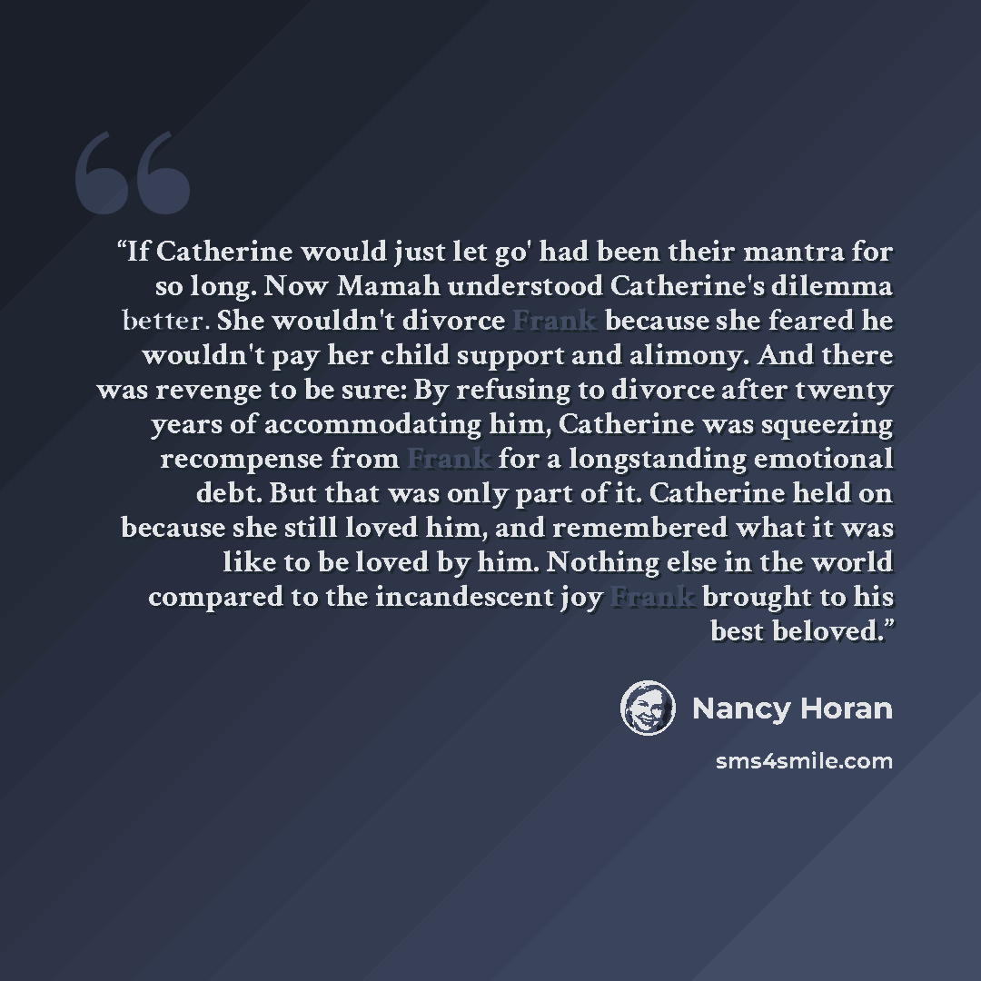 “If Catherine would just let go' had been their mantra for so long. Now Mamah understood Catherine's dilemma better. She wouldn't divorce Frank because she feared he wouldn't pay her child support and alimony. And there was revenge to be sure: By refusing to divorce after twenty years of…” quote by Nancy Horan