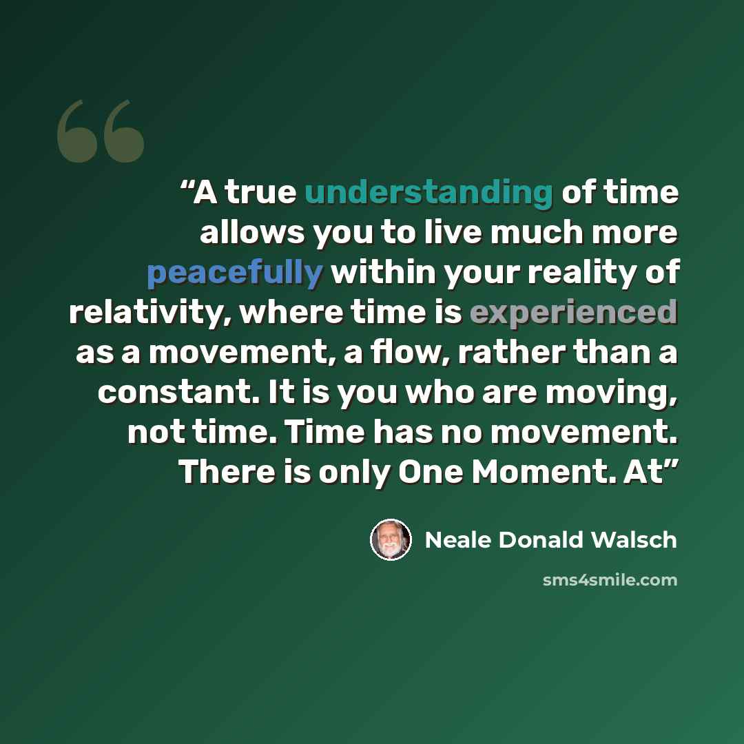 “A true understanding of time allows you to live much more peacefully within your reality of relativity, where time is experienced as a movement, a flow, rather than a constant. It is you who are moving, not time. Time has no movement. There is only One Moment. At” quote by Neale Donald Walsch