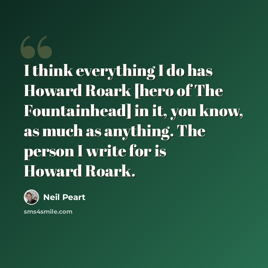 “I think everything I do has Howard Roark [hero of The Fountainhead] in it, you know, as much as anything. The person I write for is Howard Roark.” quote by Neil Peart