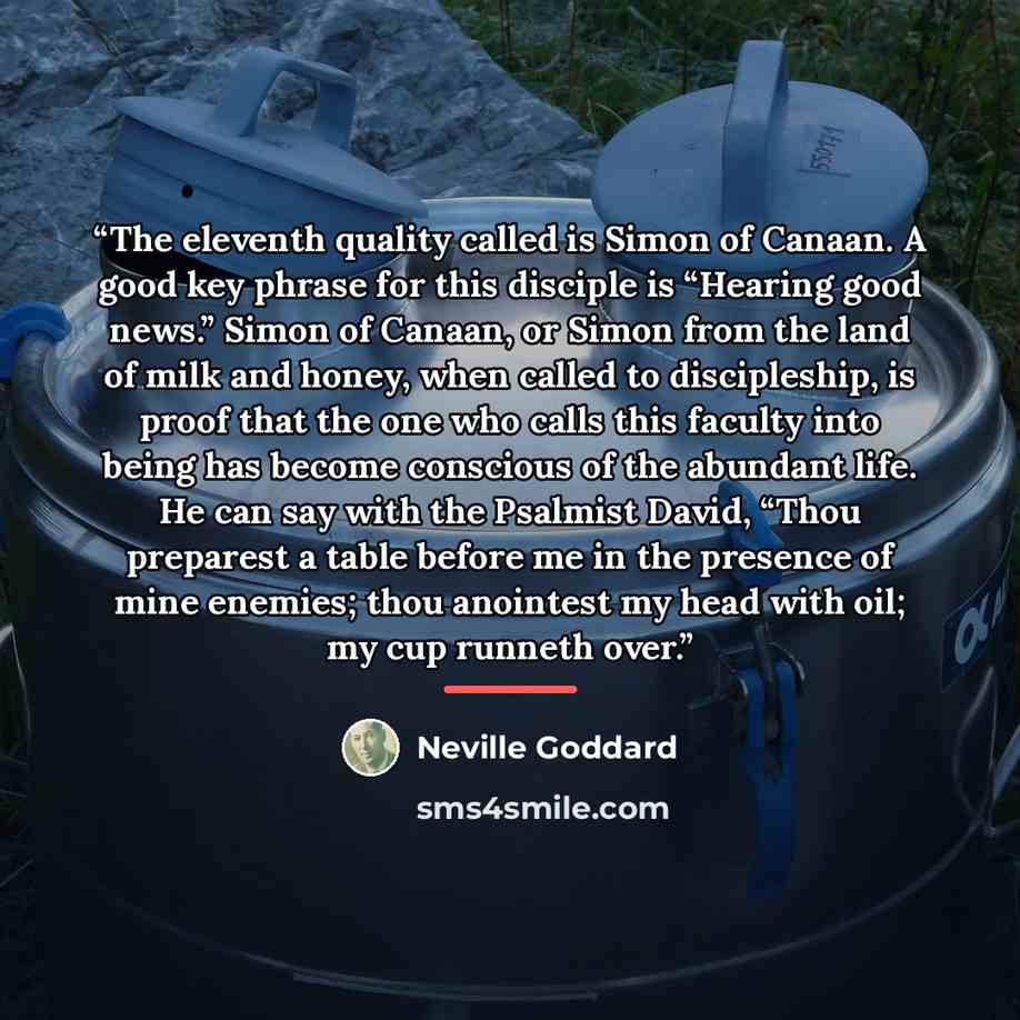 “The eleventh quality called is Simon of Canaan. A good key phrase for this disciple is “Hearing good news.” Simon of Canaan, or Simon from the land of milk and honey, when called to discipleship, is proof that the one who calls this faculty into being has become conscious of the abundant life. He…” quote by Neville Goddard
