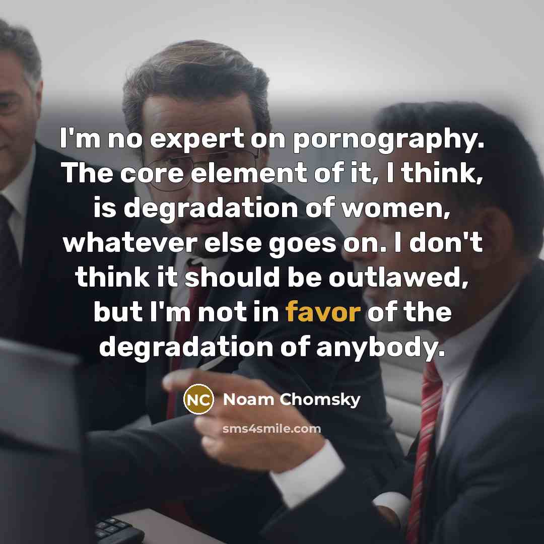 “I'm no expert on pornography. The core element of it, I think, is degradation of women, whatever else goes on. I don't think it should be outlawed, but I'm not in favor of the degradation of anybody.” quote by Noam Chomsky