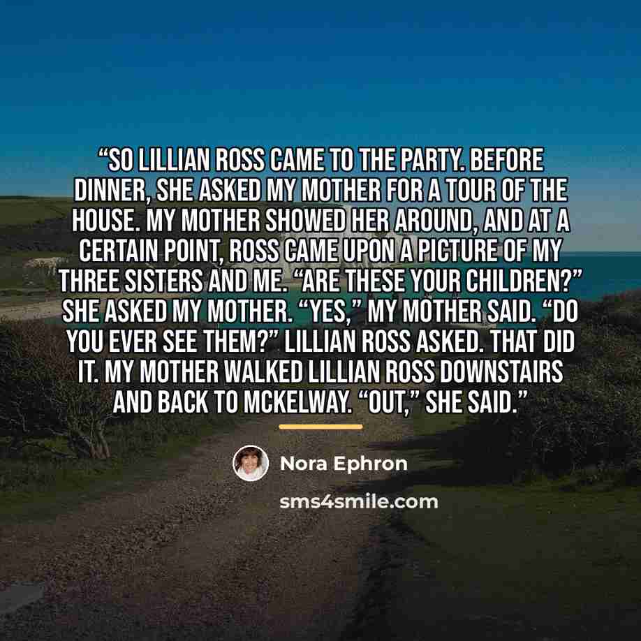 “So Lillian Ross came to the party. Before dinner, she asked my mother for a tour of the house. My mother showed her around, and at a certain point, Ross came upon a picture of my three sisters and me. “Are these your children?” she asked my mother. “Yes,” my mother said. “Do you ever see them?”…” quote by Nora Ephron