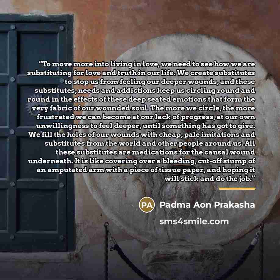 “To move more into living in love, we need to see how we are substituting for love and truth in our life. We create substitutes to stop us from feeling our deeper wounds, and these substitutes, needs and addictions keep us circling round and round in the effects of these deep seated emotions that…” quote by Padma Aon Prakasha