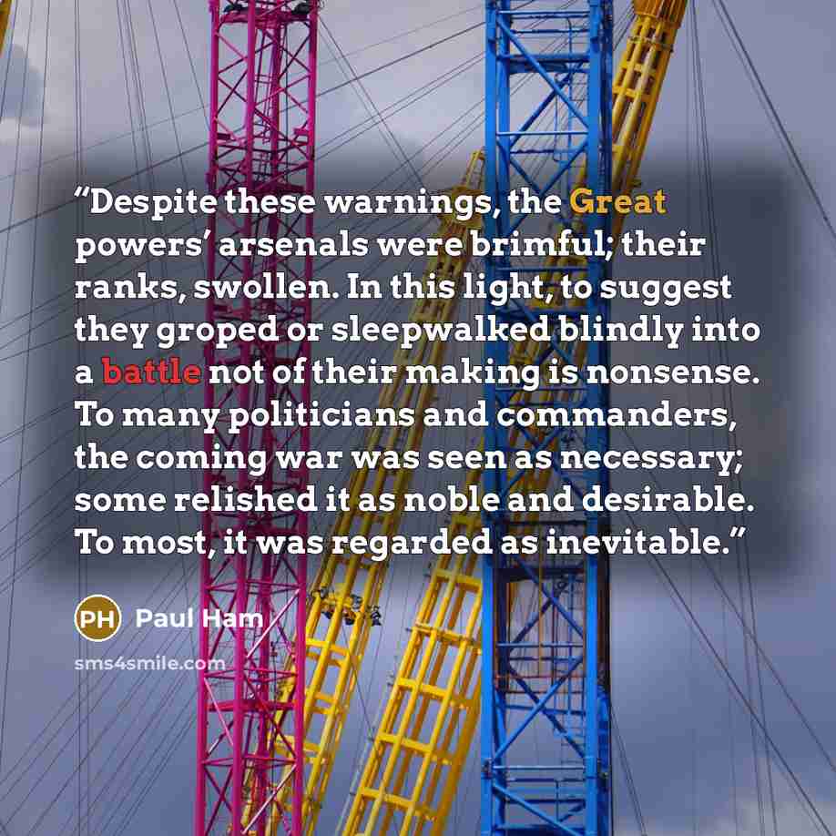 “Despite these warnings, the Great powers’ arsenals were brimful; their ranks, swollen. In this light, to suggest they groped or sleepwalked blindly into a battle not of their making is nonsense. To many politicians and commanders, the coming war was seen as necessary; some relished it as noble and…” quote by Paul Ham