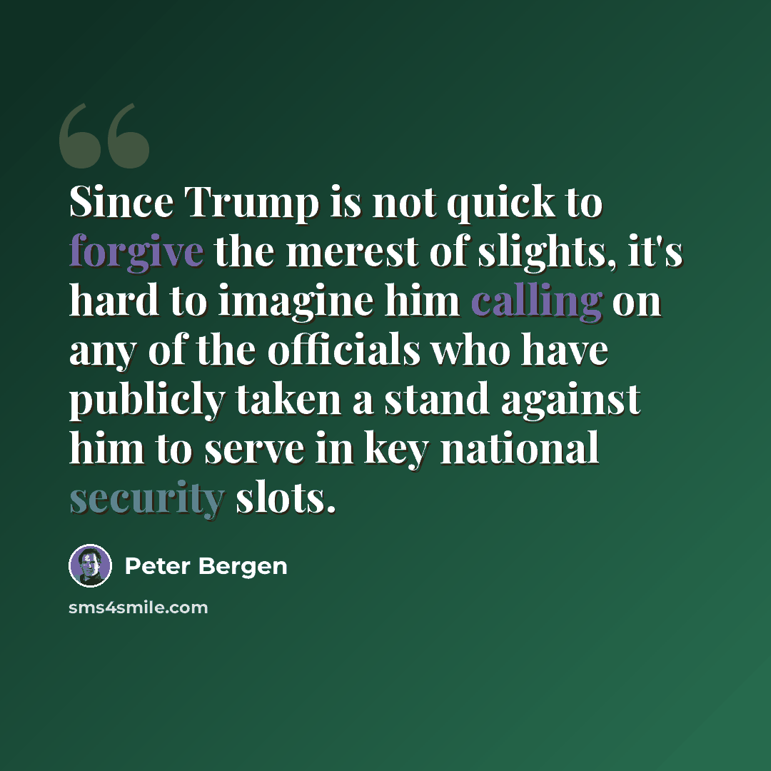 “Since Trump is not quick to forgive the merest of slights, it's hard to imagine him calling on any of the officials who have publicly taken a stand against him to serve in key national security slots.” quote by Peter Bergen