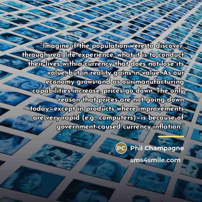 “Imagine if the population were to discover, through real life experience, what it is to conduct their lives with a currency that does not lose its value, but in reality gains in value. As our economy grows and as our manufacturing capabilities increase, prices go down. The only reason that prices…” quote by Phil Champagne