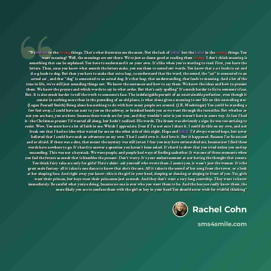 “We believe in the wrong things. That's what frustrates me the most. Not the lack of belief, but the belief in the wrong things. You want meaning? Well, the meanings are out there. We're just so damn good at reading them wrong. I don't think meaning is something that can be explained. You have to…” quote by Rachel Cohn