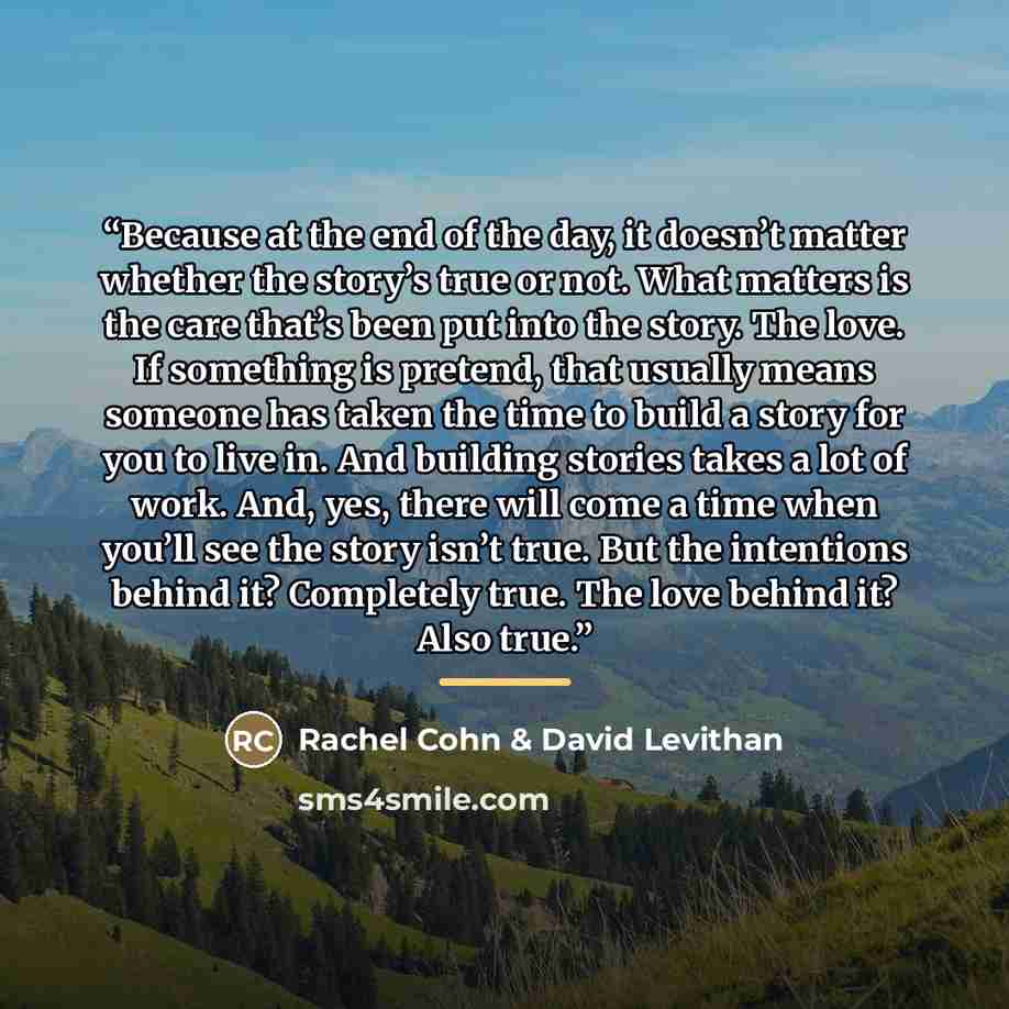 “Because at the end of the day, it doesn’t matter whether the story’s true or not. What matters is the care that’s been put into the story. The love. If something is pretend, that usually means someone has taken the time to build a story for you to live in. And building stories takes a lot of work…” quote by Rachel Cohn & David Levithan