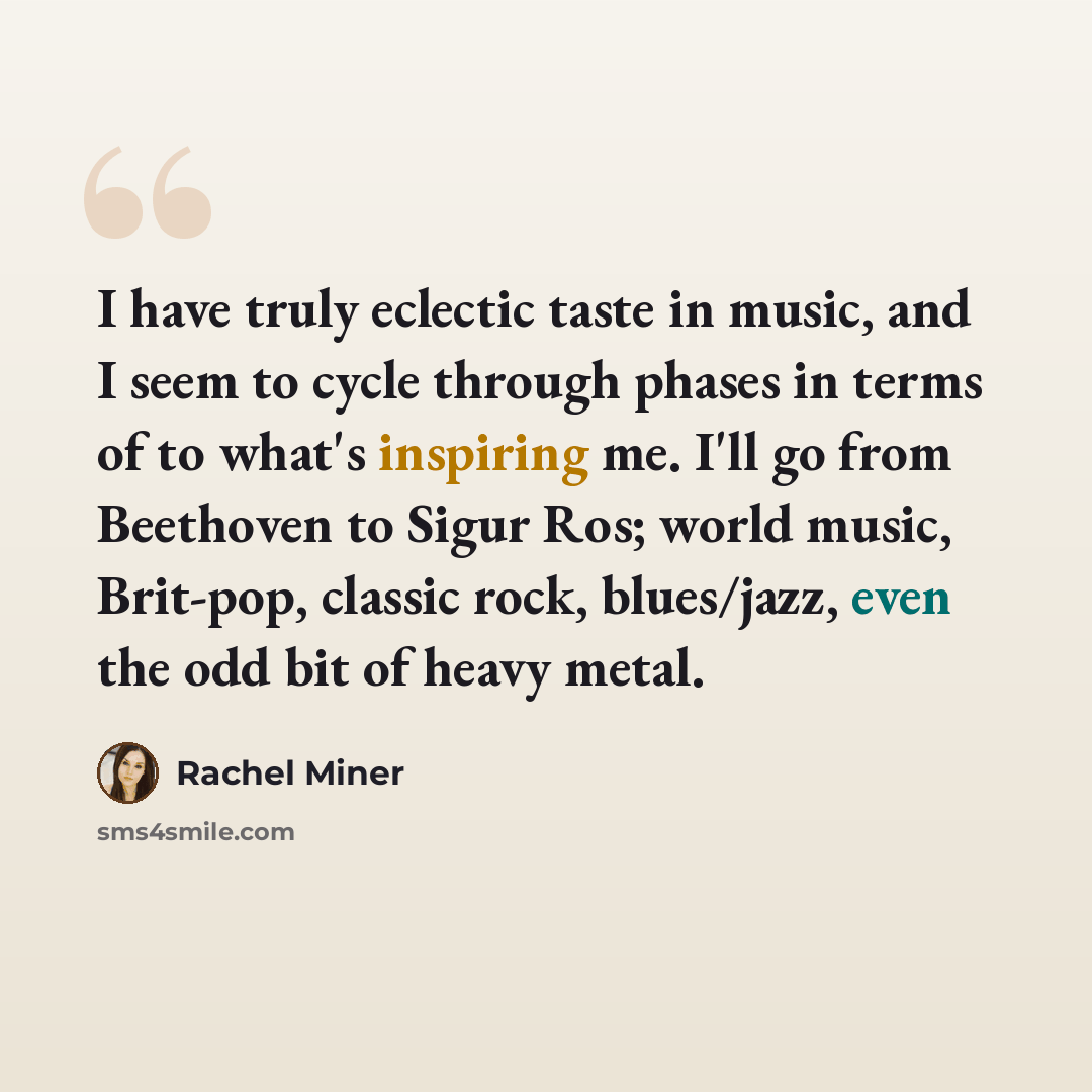 “I have truly eclectic taste in music, and I seem to cycle through phases in terms of to what's inspiring me. I'll go from Beethoven to Sigur Ros; world music, Brit-pop, classic rock, blues/jazz, even the odd bit of heavy metal.” quote by Rachel Miner