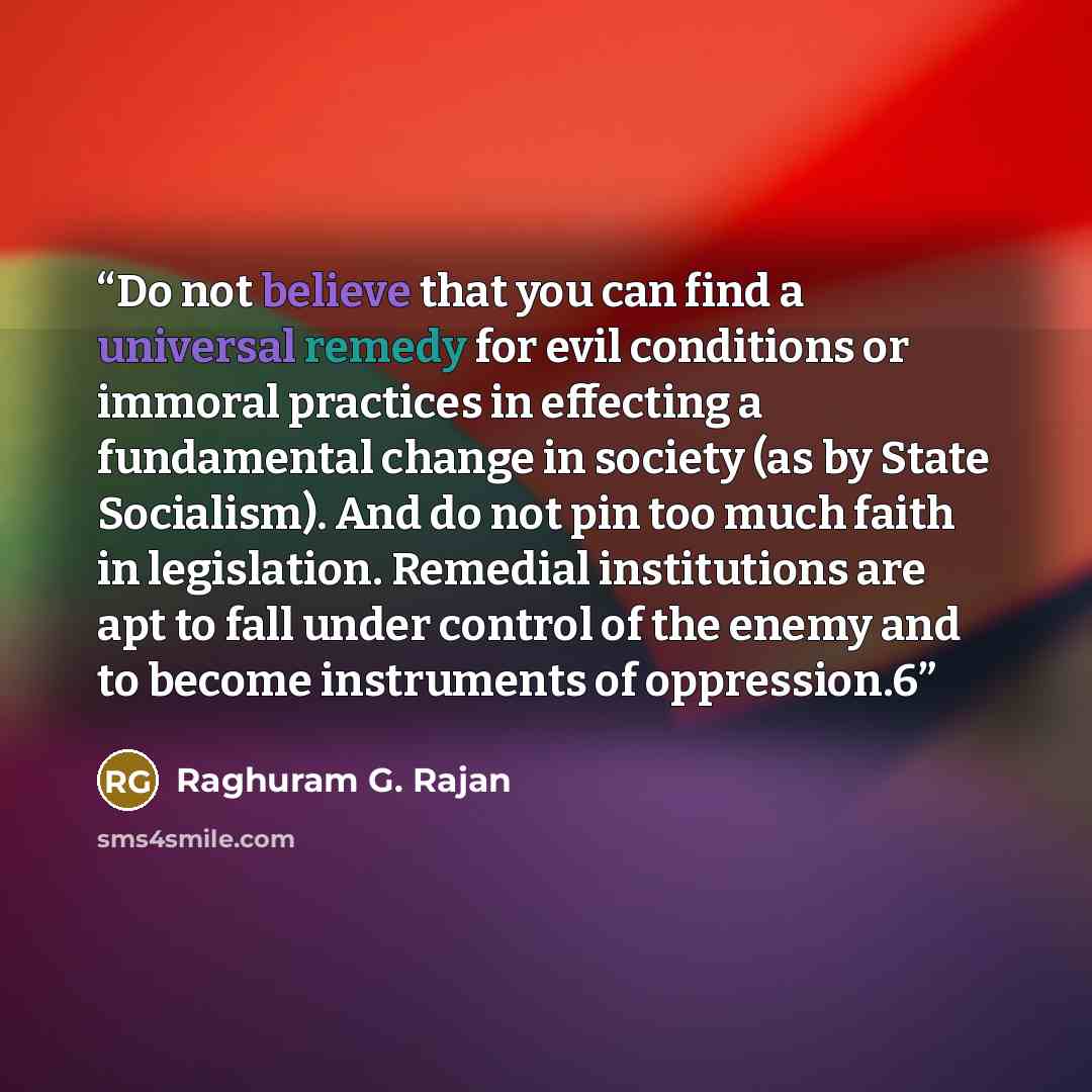 “Do not believe that you can find a universal remedy for evil conditions or immoral practices in effecting a fundamental change in society (as by State Socialism). And do not pin too much faith in legislation. Remedial institutions are apt to fall under control of the enemy and to become…” quote by Raghuram G. Rajan