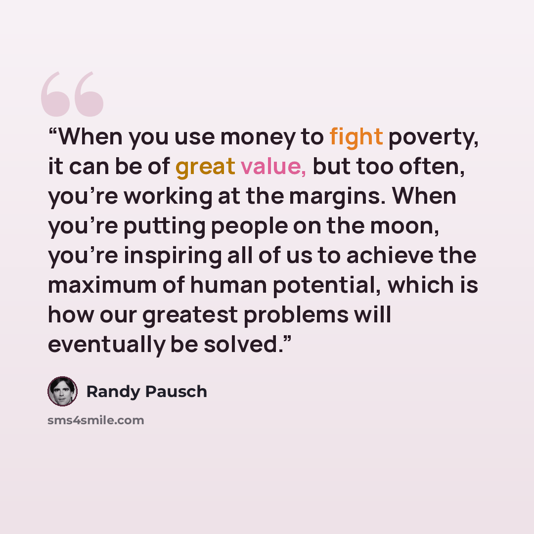 “When you use money to fight poverty, it can be of great value, but too often, you’re working at the margins. When you’re putting people on the moon, you’re inspiring all of us to achieve the maximum of human potential, which is how our greatest problems will eventually be solved.” quote by Randy Pausch