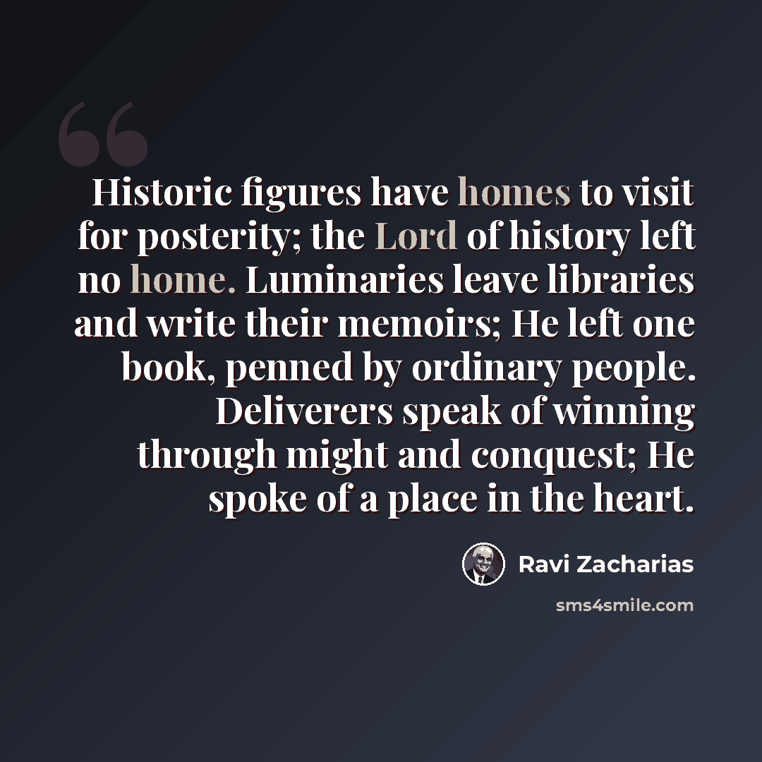 “Historic figures have homes to visit for posterity; the Lord of history left no home. Luminaries leave libraries and write their memoirs; He left one book, penned by ordinary people. Deliverers speak of winning through might and conquest; He spoke of a place in the heart.” quote by Ravi Zacharias