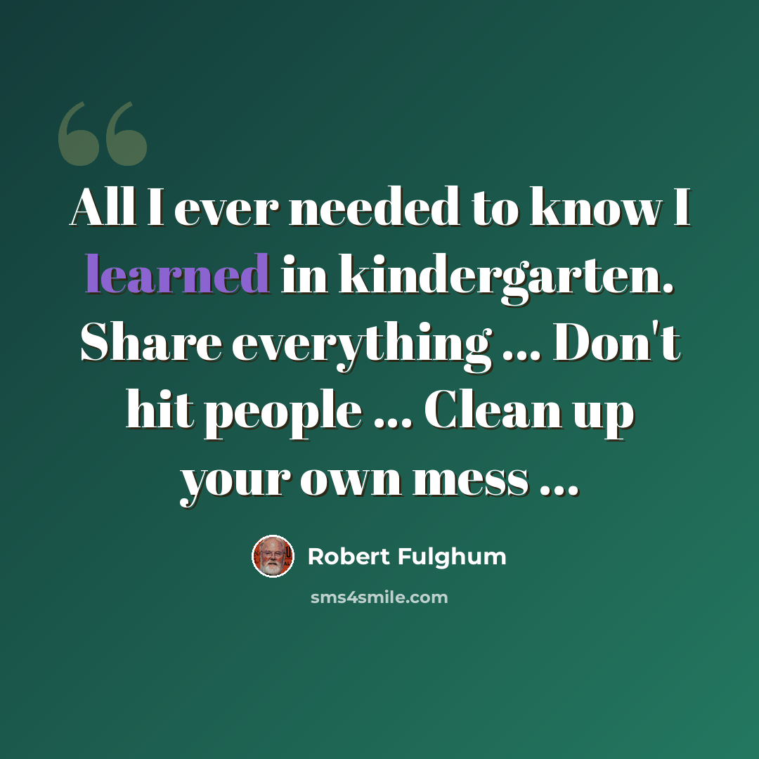 “All I ever needed to know I learned in kindergarten. Share everything ... Don't hit people ... Clean up your own mess ...” quote by Robert Fulghum