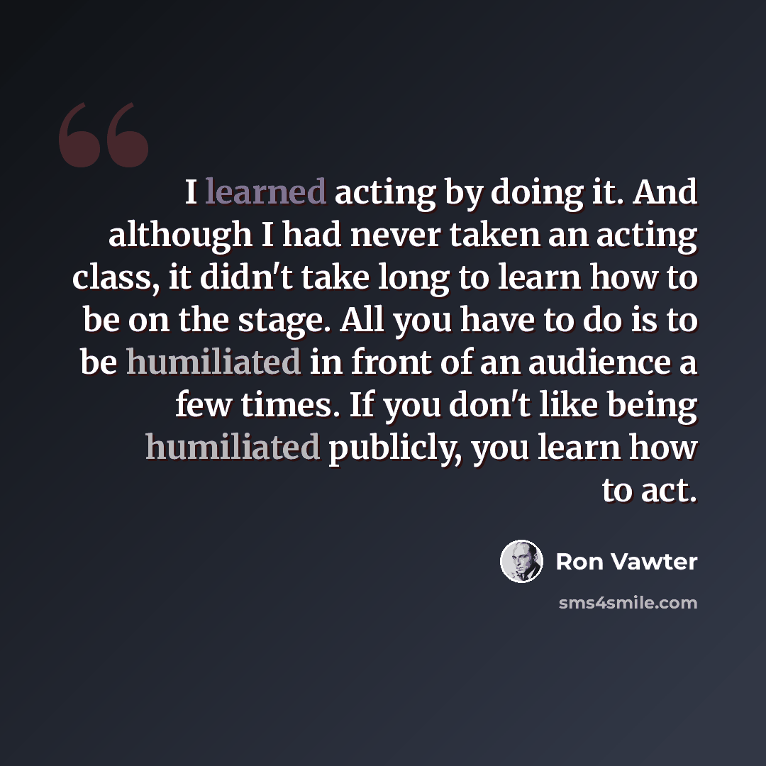 “I learned acting by doing it. And although I had never taken an acting class, it didn't take long to learn how to be on the stage. All you have to do is to be humiliated in front of an audience a few times. If you don't like being humiliated publicly, you learn how to act.” quote by Ron Vawter