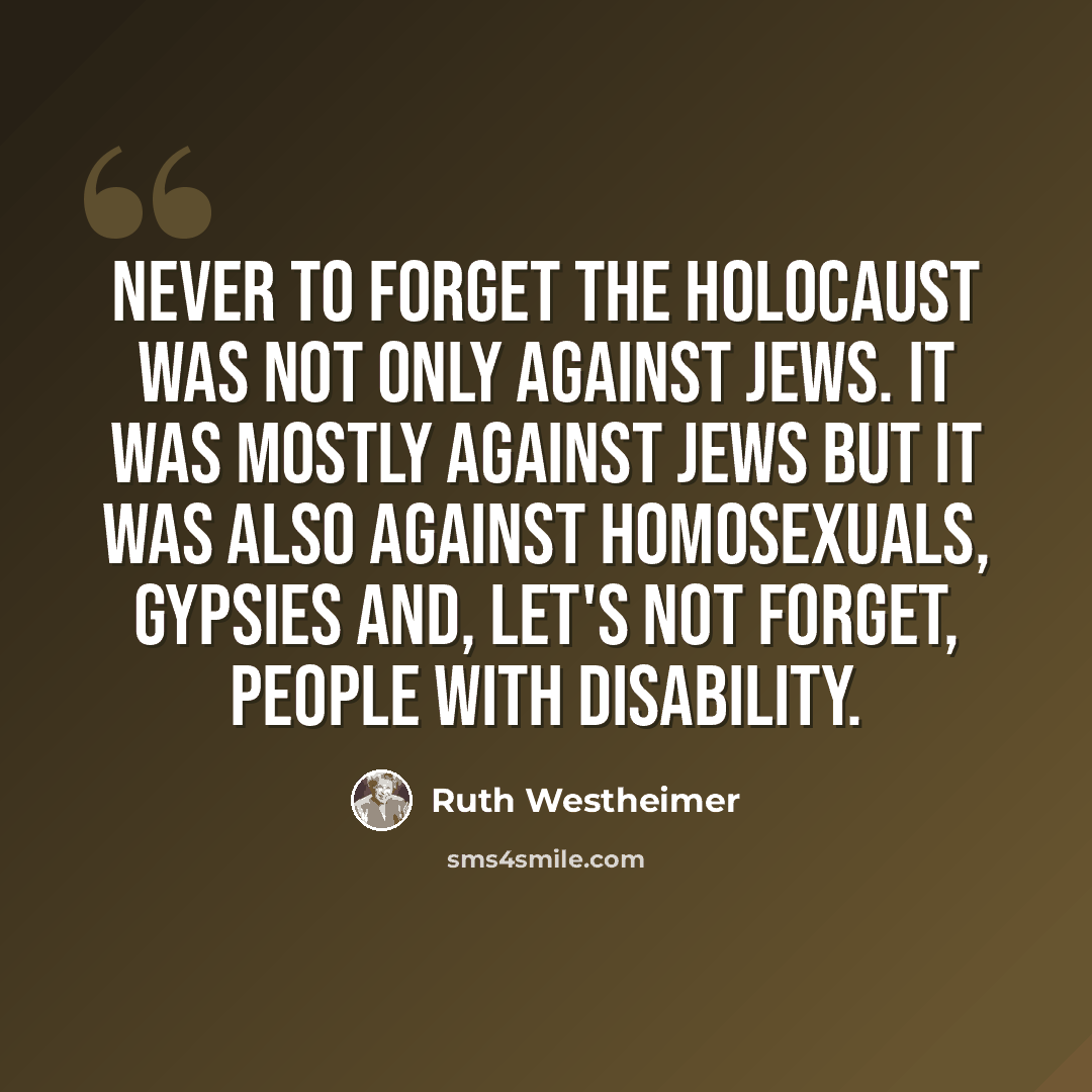 “Never to forget the Holocaust was not only against Jews. It was mostly against Jews but it was also against homosexuals, gypsies and, let's not forget, people with disability.” quote by Ruth Westheimer