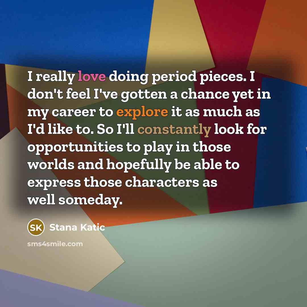 “I really love doing period pieces. I don't feel I've gotten a chance yet in my career to explore it as much as I'd like to. So I'll constantly look for opportunities to play in those worlds and hopefully be able to express those characters as well someday.” quote by Stana Katic
