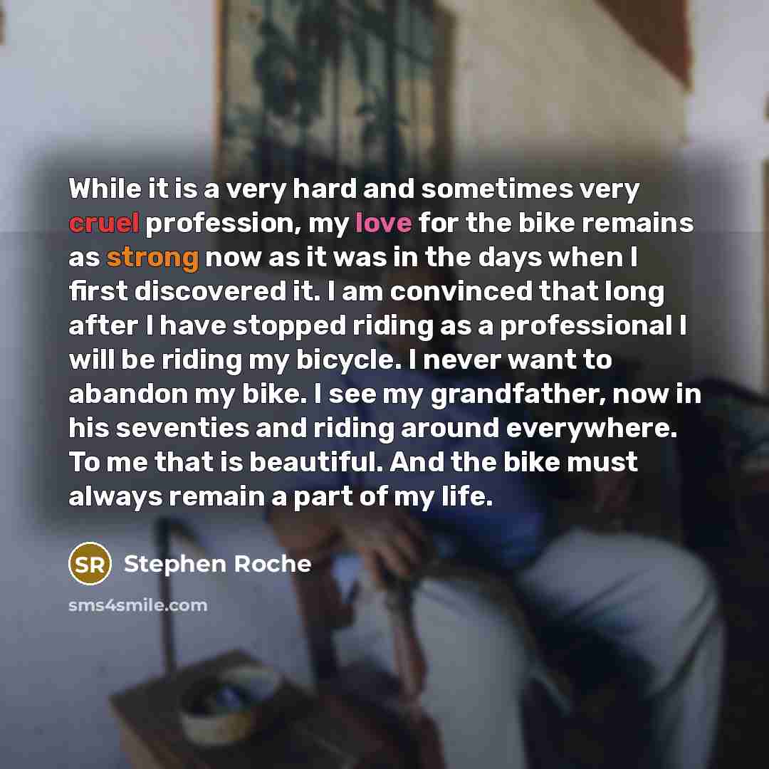 “While it is a very hard and sometimes very cruel profession, my love for the bike remains as strong now as it was in the days when I first discovered it. I am convinced that long after I have stopped riding as a professional I will be riding my bicycle. I never want to abandon my bike. I see my…” quote by Stephen Roche
