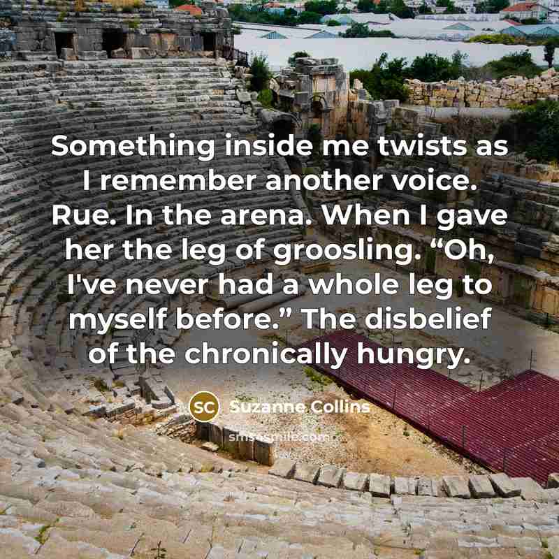 “Something inside me twists as I remember another voice. Rue. In the arena. When I gave her the leg of groosling. “Oh, I've never had a whole leg to myself before.” The disbelief of the chronically hungry.” quote by Suzanne Collins