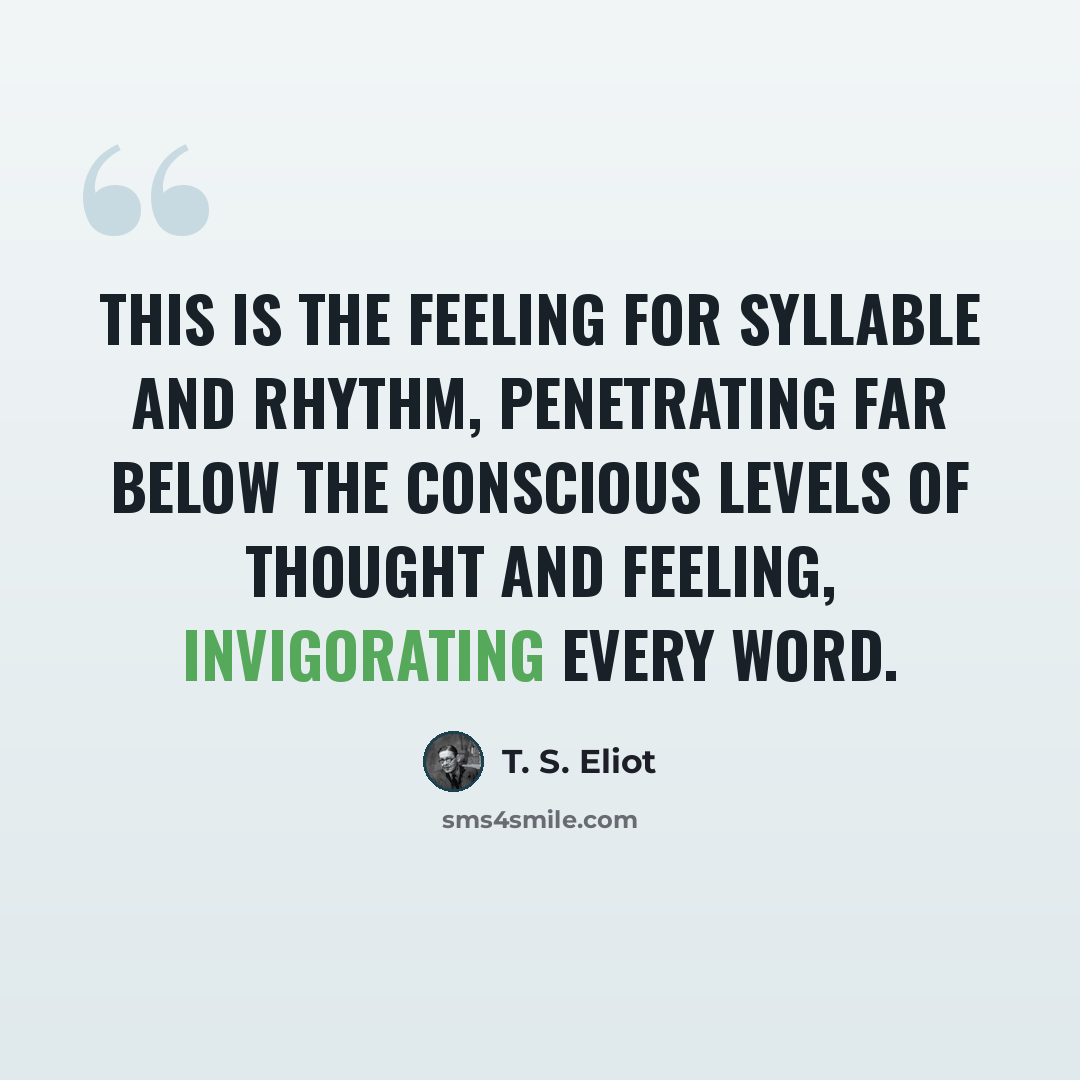 “This is the feeling for syllable and rhythm, penetrating far below the conscious levels of thought and feeling, invigorating every word.” quote by T. S. Eliot