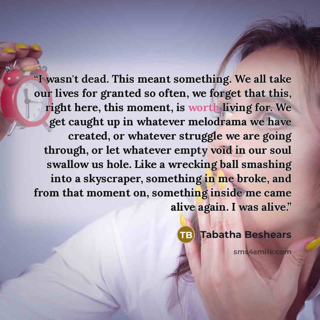 “I wasn't dead. This meant something. We all take our lives for granted so often, we forget that this, right here, this moment, is worth living for. We get caught up in whatever melodrama we have created, or whatever struggle we are going through, or let whatever empty void in our soul swallow us…” quote by Tabatha Beshears