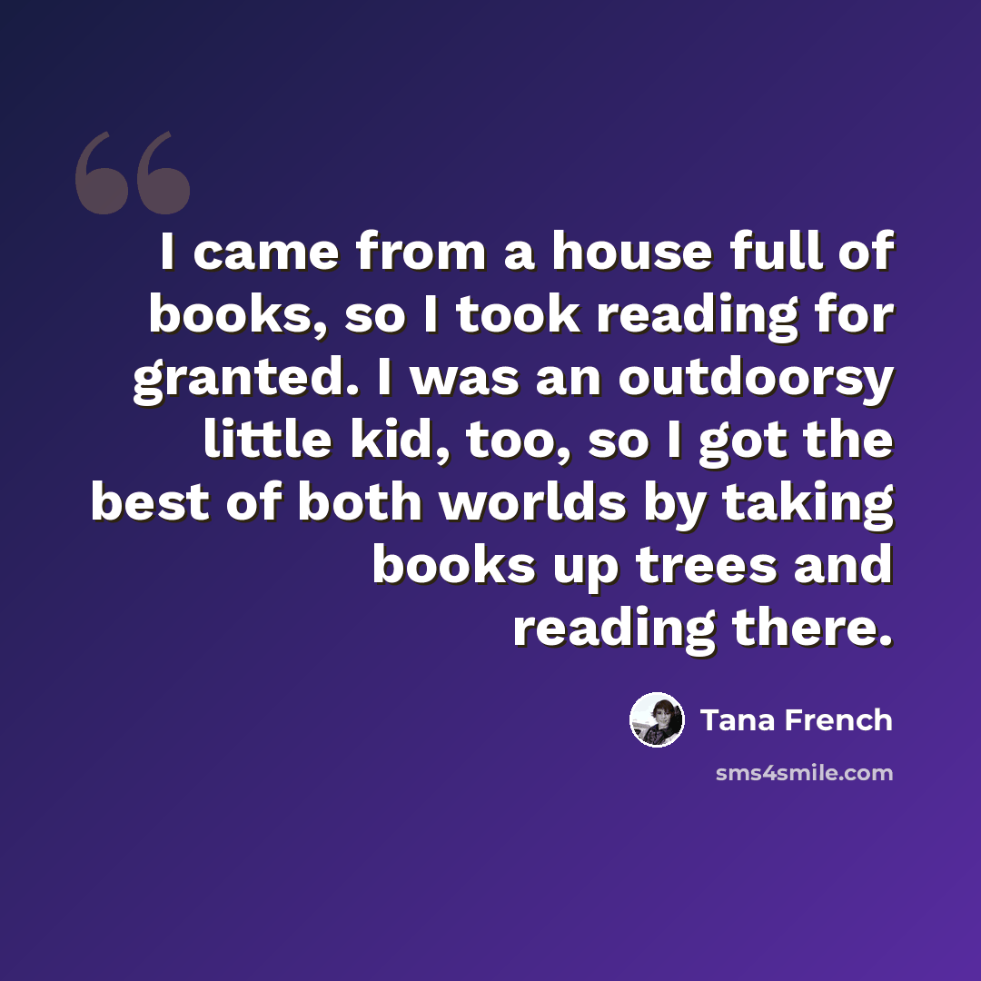 “I came from a house full of books, so I took reading for granted. I was an outdoorsy little kid, too, so I got the best of both worlds by taking books up trees and reading there.” quote by Tana French