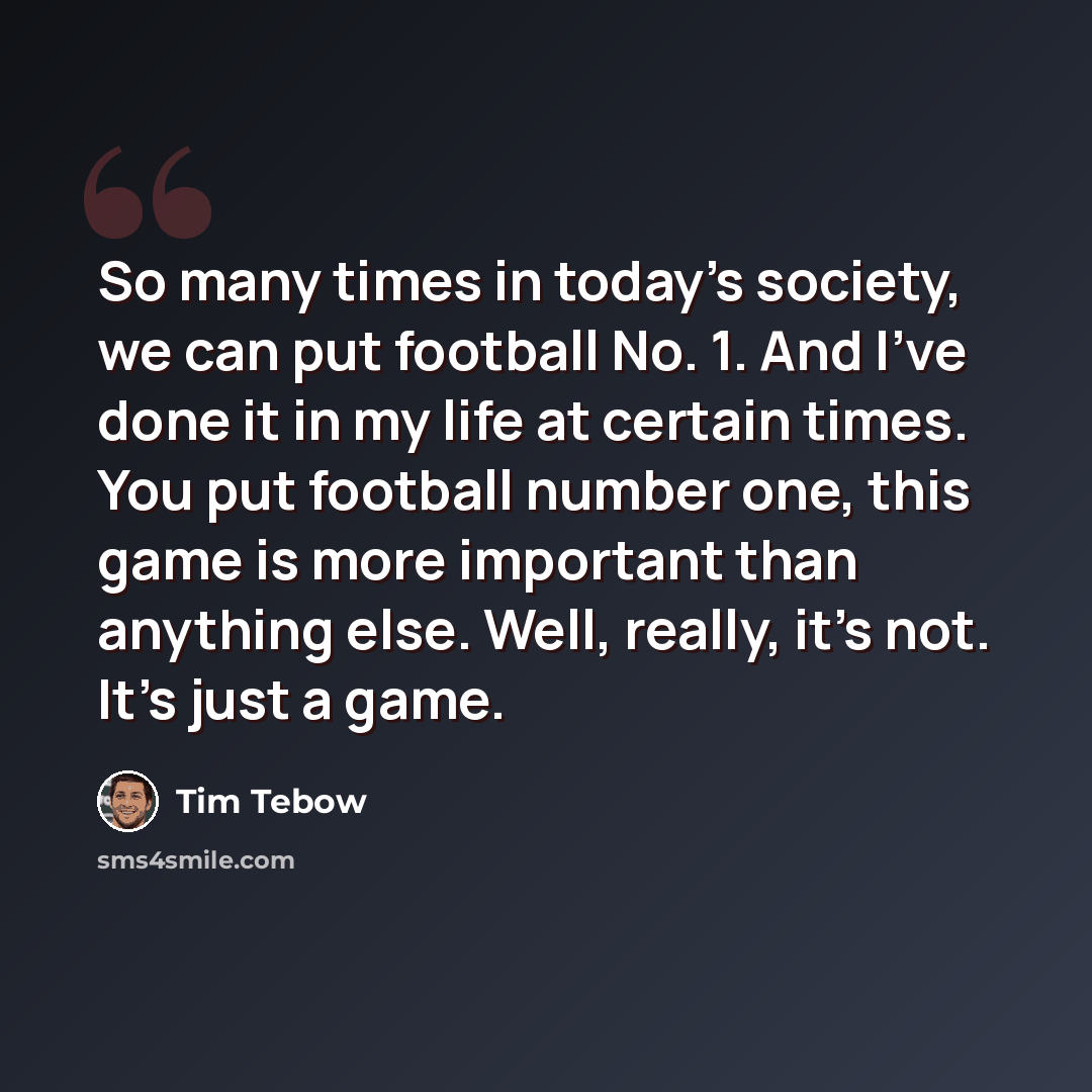 “So many times in today's society, we can put football No. 1. And I've done it in my life at certain times. You put football number one, this game is more important than anything else. Well, really, it's not. It's just a game.” quote by Tim Tebow