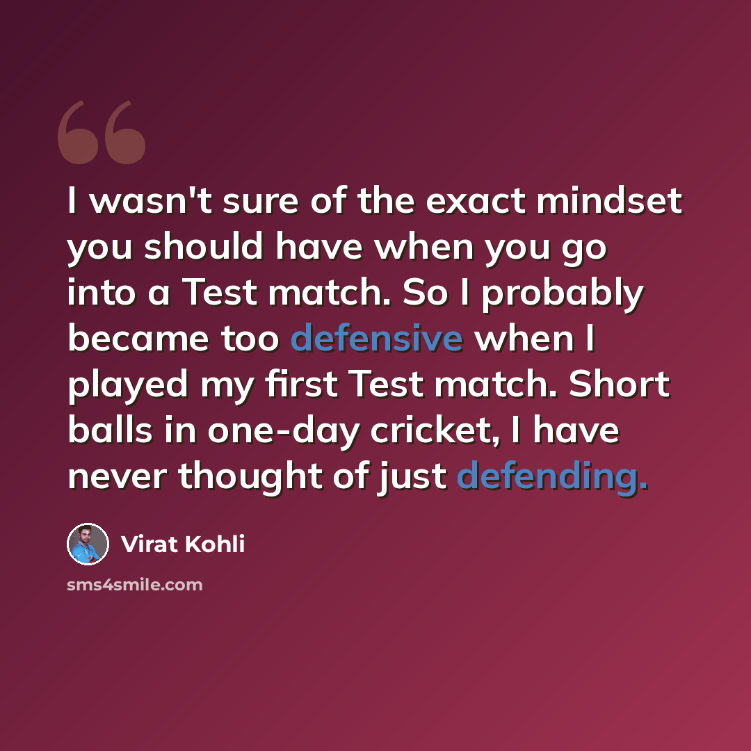 “I wasn't sure of the exact mindset you should have when you go into a Test match. So I probably became too defensive when I played my first Test match. Short balls in one-day cricket, I have never thought of just defending.” quote by Virat Kohli