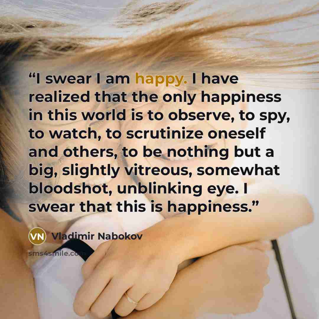 “I swear I am happy. I have realized that the only happiness in this world is to observe, to spy, to watch, to scrutinize oneself and others, to be nothing but a big, slightly vitreous, somewhat bloodshot, unblinking eye. I swear that this is happiness.” quote by Vladimir Nabokov