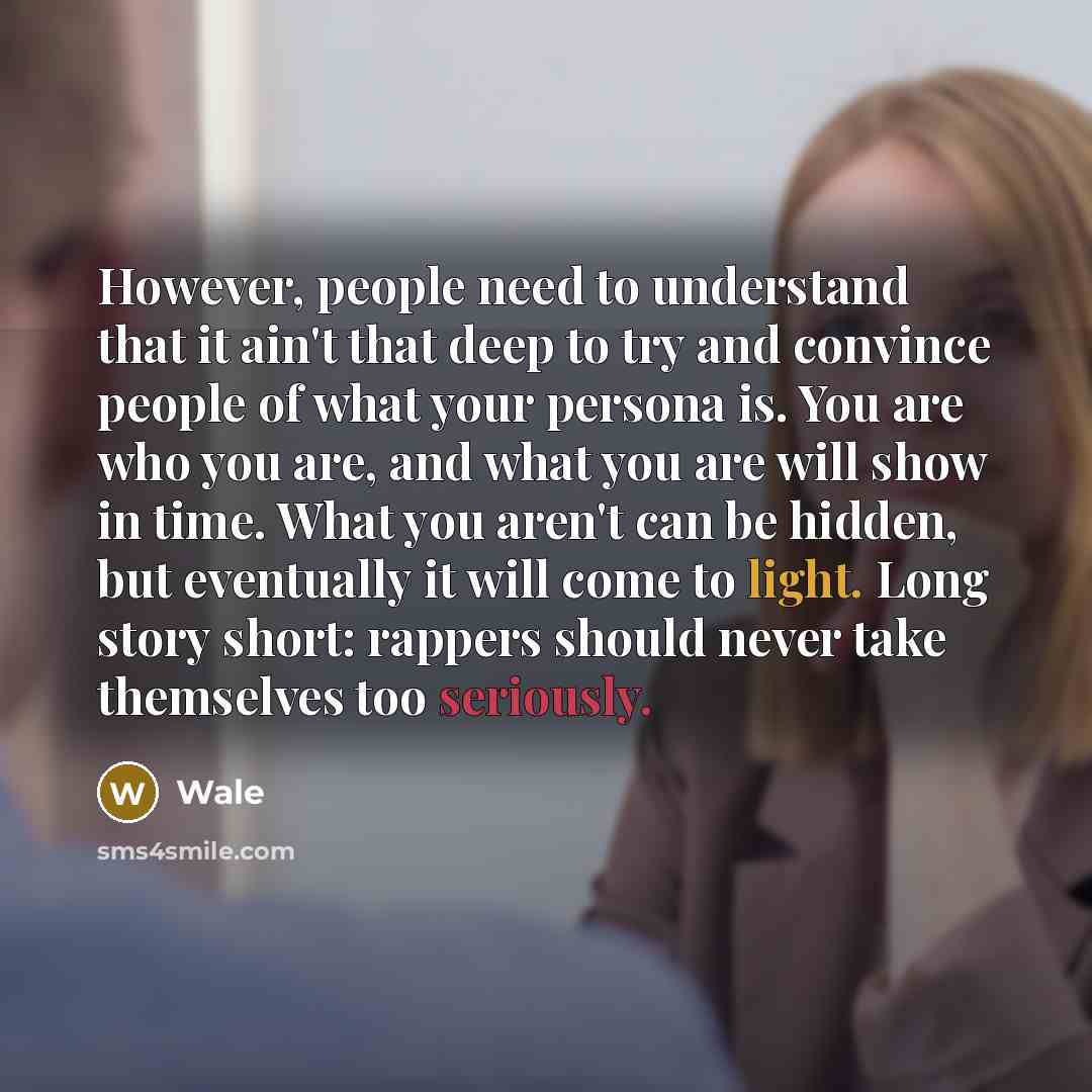 “However, people need to understand that it ain't that deep to try and convince people of what your persona is. You are who you are, and what you are will show in time. What you aren't can be hidden, but eventually it will come to light. Long story short: rappers should never take themselves too…” quote by Wale