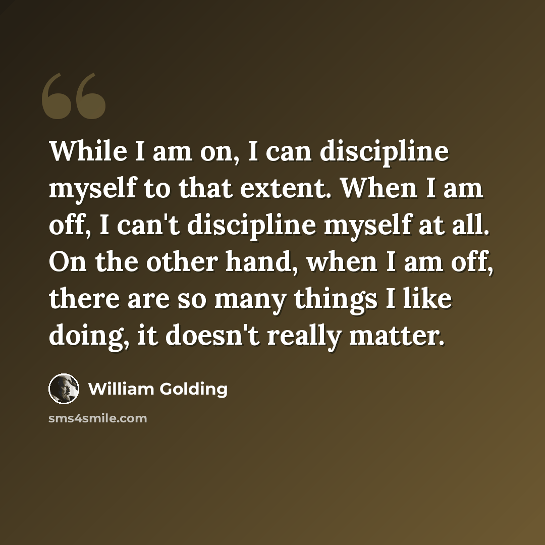 “While I am on, I can discipline myself to that extent. When I am off, I can't discipline myself at all. On the other hand, when I am off, there are so many things I like doing, it doesn't really matter.” quote by William Golding