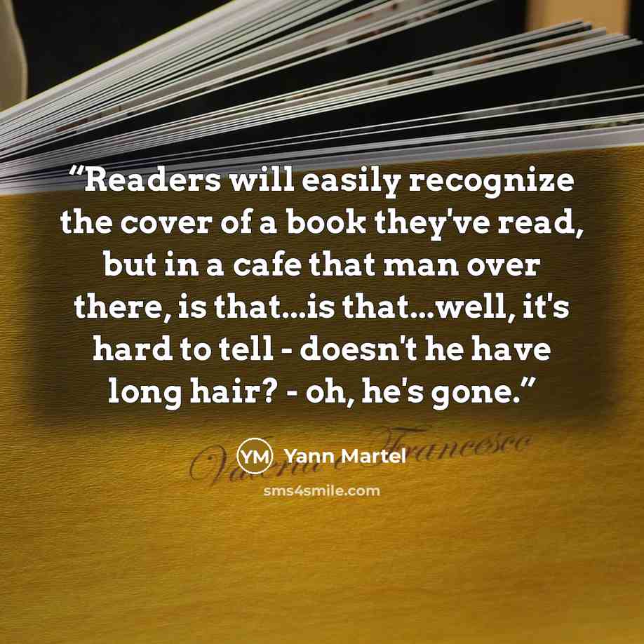“Readers will easily recognize the cover of a book they've read, but in a cafe that man over there, is that...is that...well, it's hard to tell - doesn't he have long hair? - oh, he's gone.” quote by Yann Martel