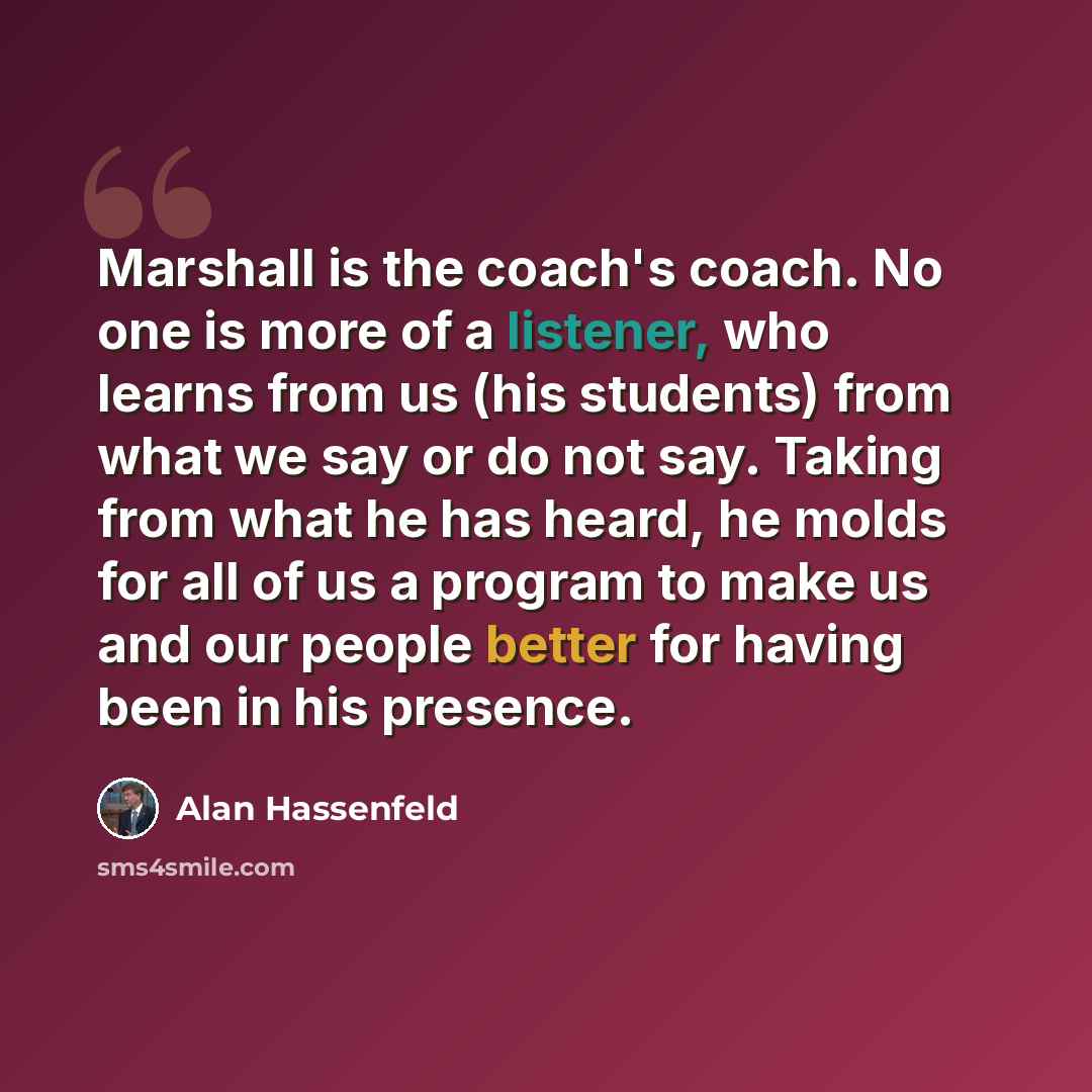 “Marshall is the coach's coach. No one is more of a listener, who learns from us (his students) from what we say or do not say. Taking from what he has heard, he molds for all of us a program to make us and our people better for having been in his presence.” quote by Alan Hassenfeld