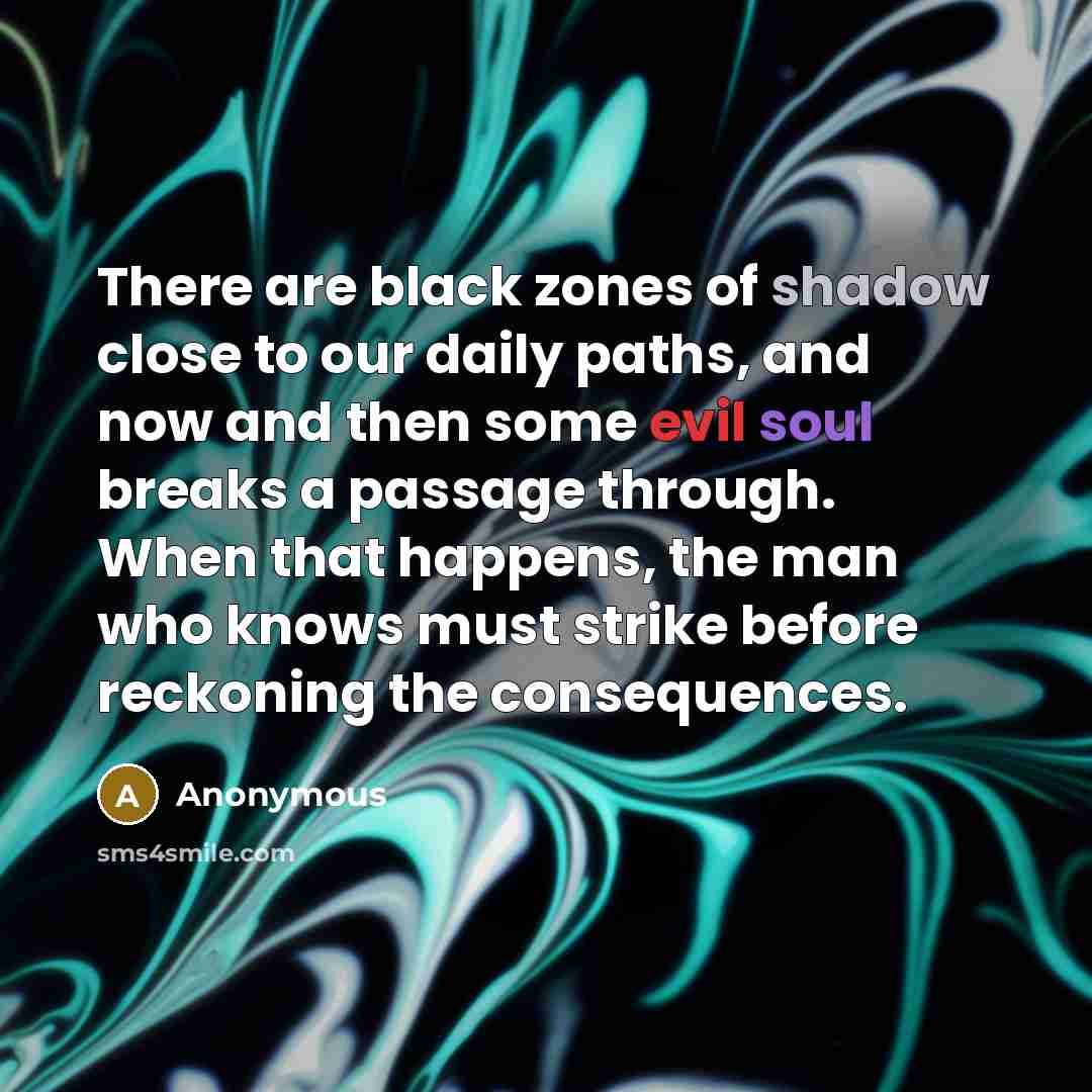 “There are black zones of shadow close to our daily paths, and now and then some evil soul breaks a passage through. When that happens, the man who knows must strike before reckoning the consequences.” quote by Anonymous