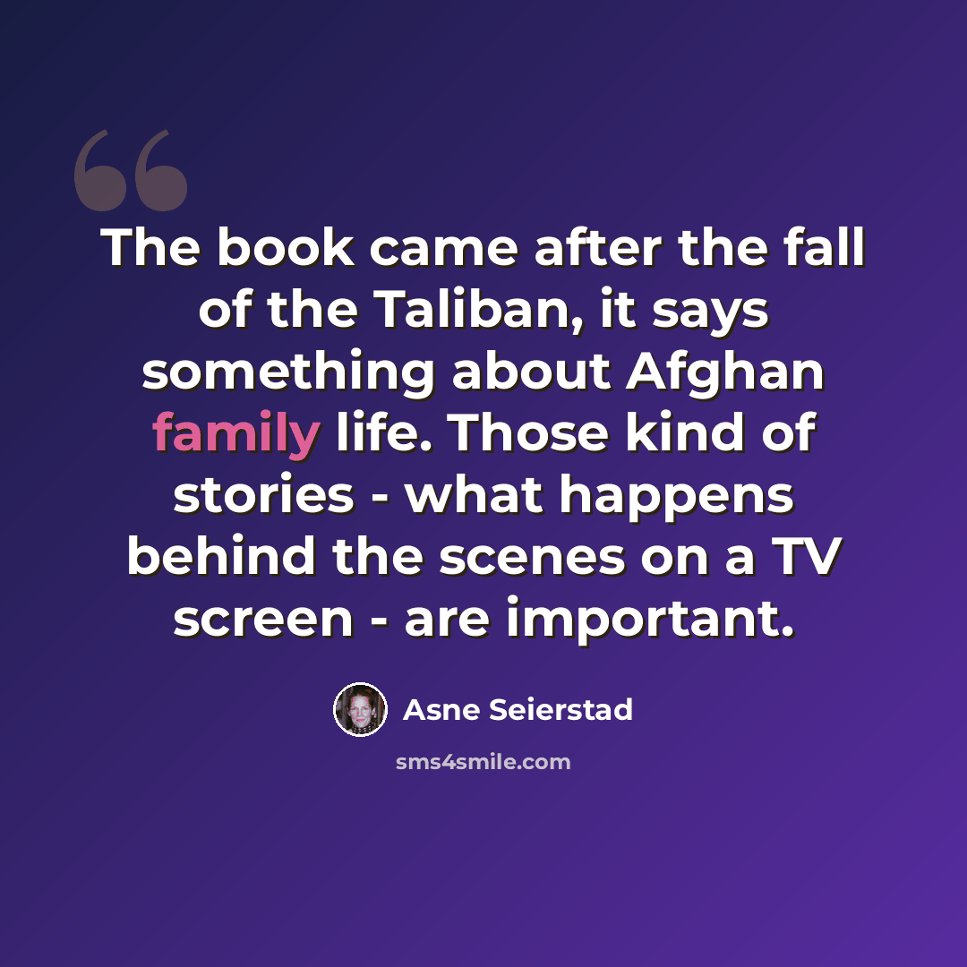 “The book came after the fall of the Taliban, it says something about Afghan family life. Those kind of stories - what happens behind the scenes on a TV screen - are important.” quote by Asne Seierstad