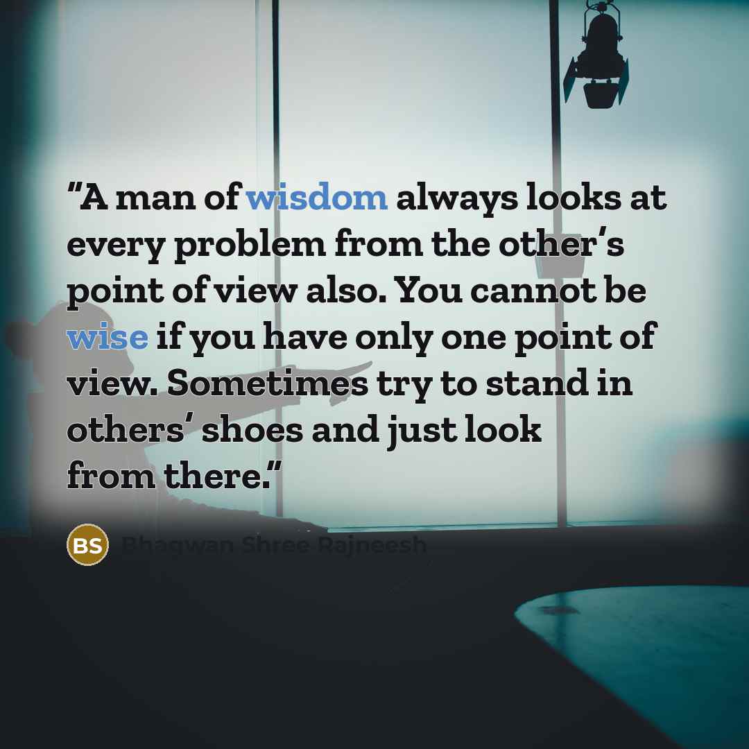 “A man of wisdom always looks at every problem from the other’s point of view also. You cannot be wise if you have only one point of view. Sometimes try to stand in others’ shoes and just look from there.” quote by Bhagwan Shree Rajneesh