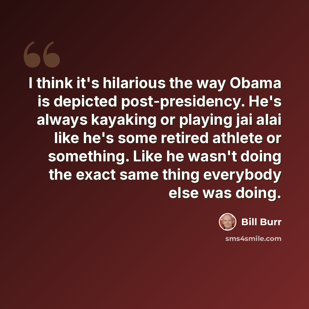 “I think it's hilarious the way Obama is depicted post-presidency. He's always kayaking or playing jai alai like he's some retired athlete or something. Like he wasn't doing the exact same thing everybody else was doing.” quote by Bill Burr