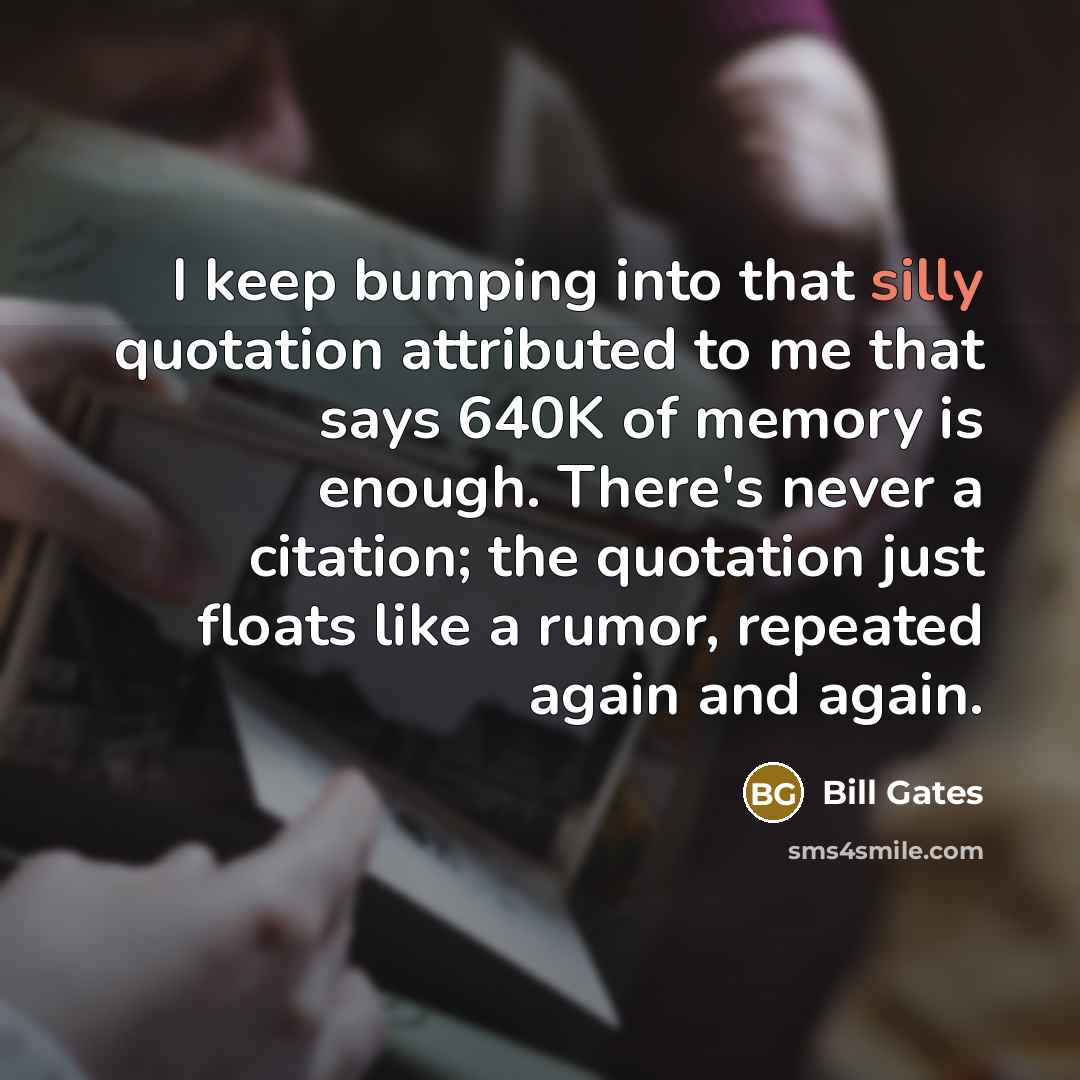 “I keep bumping into that silly quotation attributed to me that says 640K of memory is enough. There's never a citation; the quotation just floats like a rumor, repeated again and again.” quote by Bill Gates
