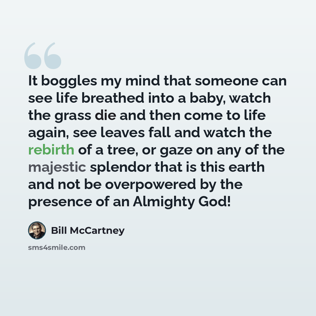 “It boggles my mind that someone can see life breathed into a baby, watch the grass die and then come to life again, see leaves fall and watch the rebirth of a tree, or gaze on any of the majestic splendor that is this earth and not be overpowered by the presence of an Almighty God!” quote by Bill McCartney
