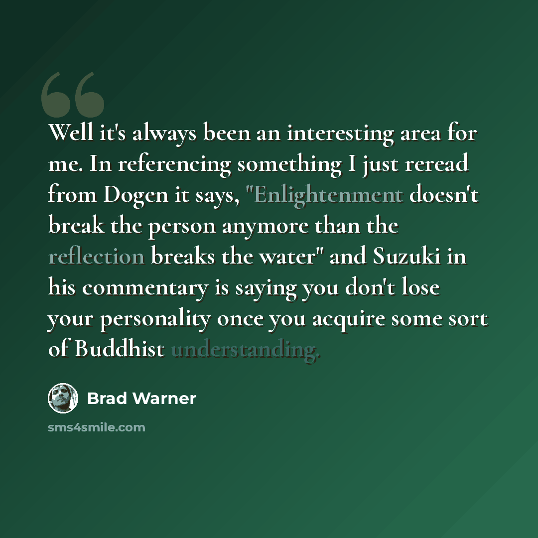 “Well it's always been an interesting area for me. In referencing something I just reread from Dogen it says, "Enlightenment doesn't break the person anymore than the reflection breaks the water" and Suzuki in his commentary is saying you don't lose your personality once you acquire some sort of…” quote by Brad Warner