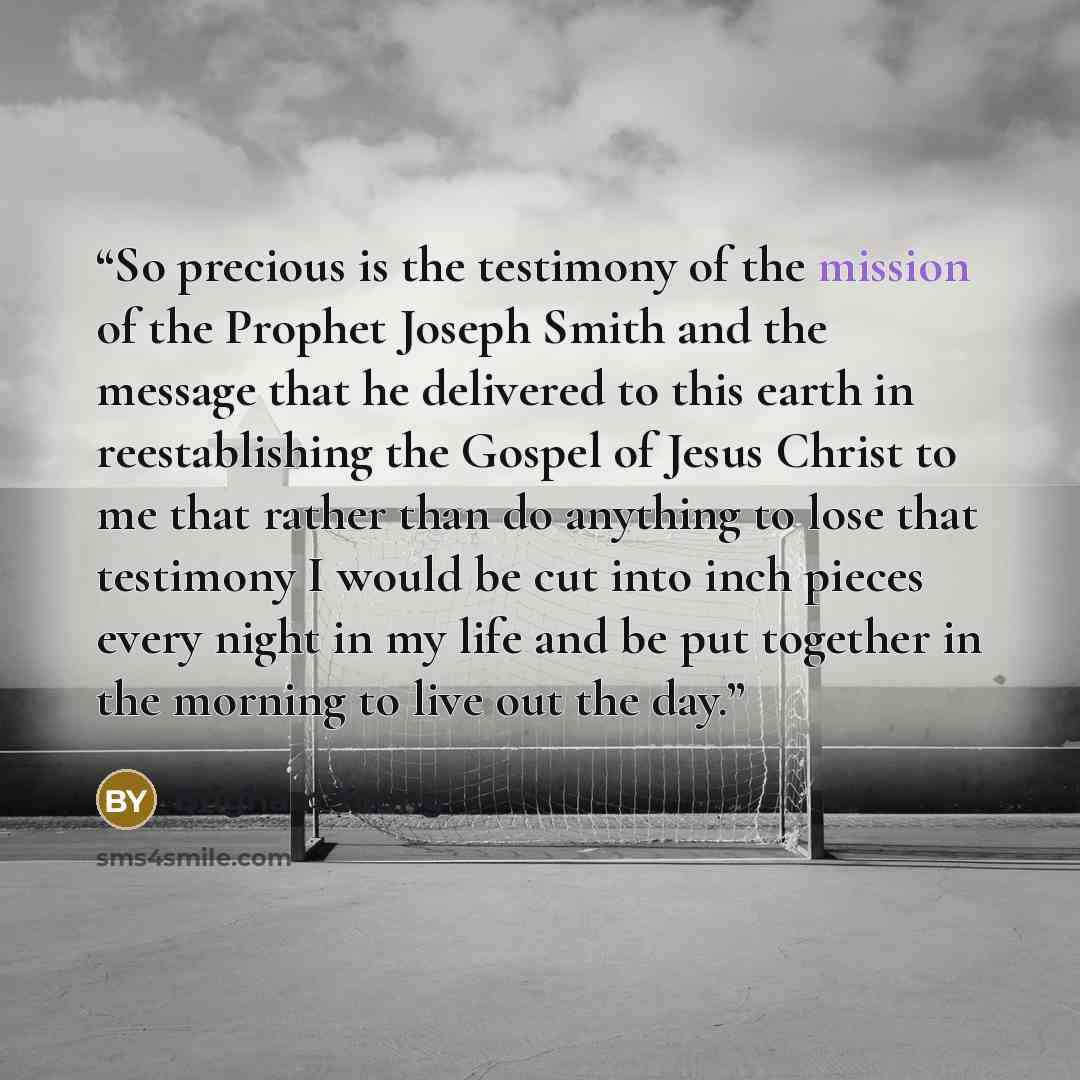 “So precious is the testimony of the mission of the Prophet Joseph Smith and the message that he delivered to this earth in reestablishing the Gospel of Jesus Christ to me that rather than do anything to lose that testimony I would be cut into inch pieces every night in my life and be put together…” quote by Brigham Young