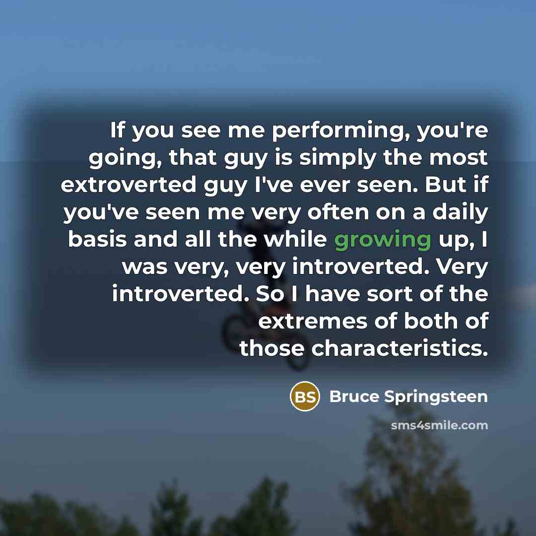 “If you see me performing, you're going, that guy is simply the most extroverted guy I've ever seen. But if you've seen me very often on a daily basis and all the while growing up, I was very, very introverted. Very introverted. So I have sort of the extremes of both of those characteristics.” quote by Bruce Springsteen