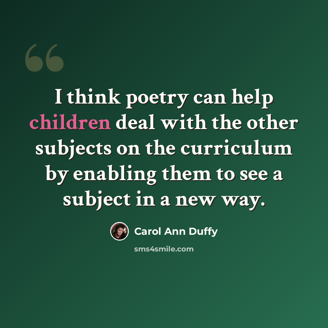 “I think poetry can help children deal with the other subjects on the curriculum by enabling them to see a subject in a new way.” quote by Carol Ann Duffy