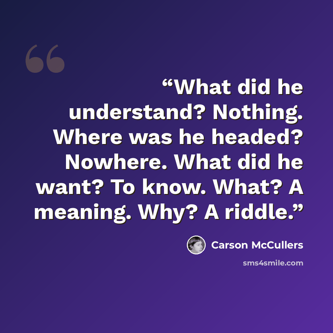 “What did he understand? Nothing. Where was he headed? Nowhere. What did he want? To know. What? A meaning. Why? A riddle.” quote by Carson McCullers