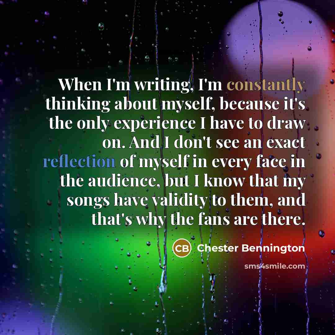 “When I'm writing, I'm constantly thinking about myself, because it's the only experience I have to draw on. And I don't see an exact reflection of myself in every face in the audience, but I know that my songs have validity to them, and that's why the fans are there.” quote by Chester Bennington