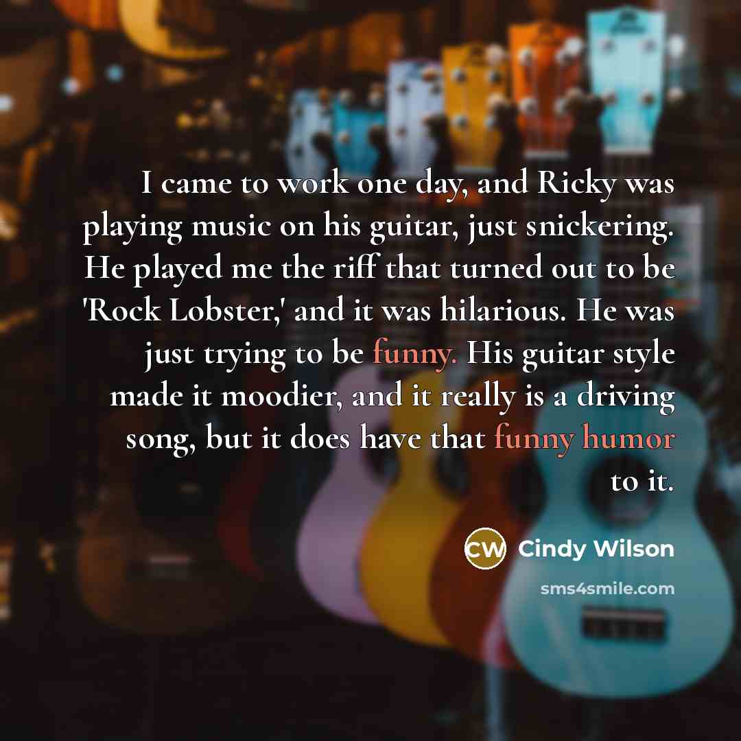 “I came to work one day, and Ricky was playing music on his guitar, just snickering. He played me the riff that turned out to be 'Rock Lobster,' and it was hilarious. He was just trying to be funny. His guitar style made it moodier, and it really is a driving song, but it does have that funny humor…” quote by Cindy Wilson