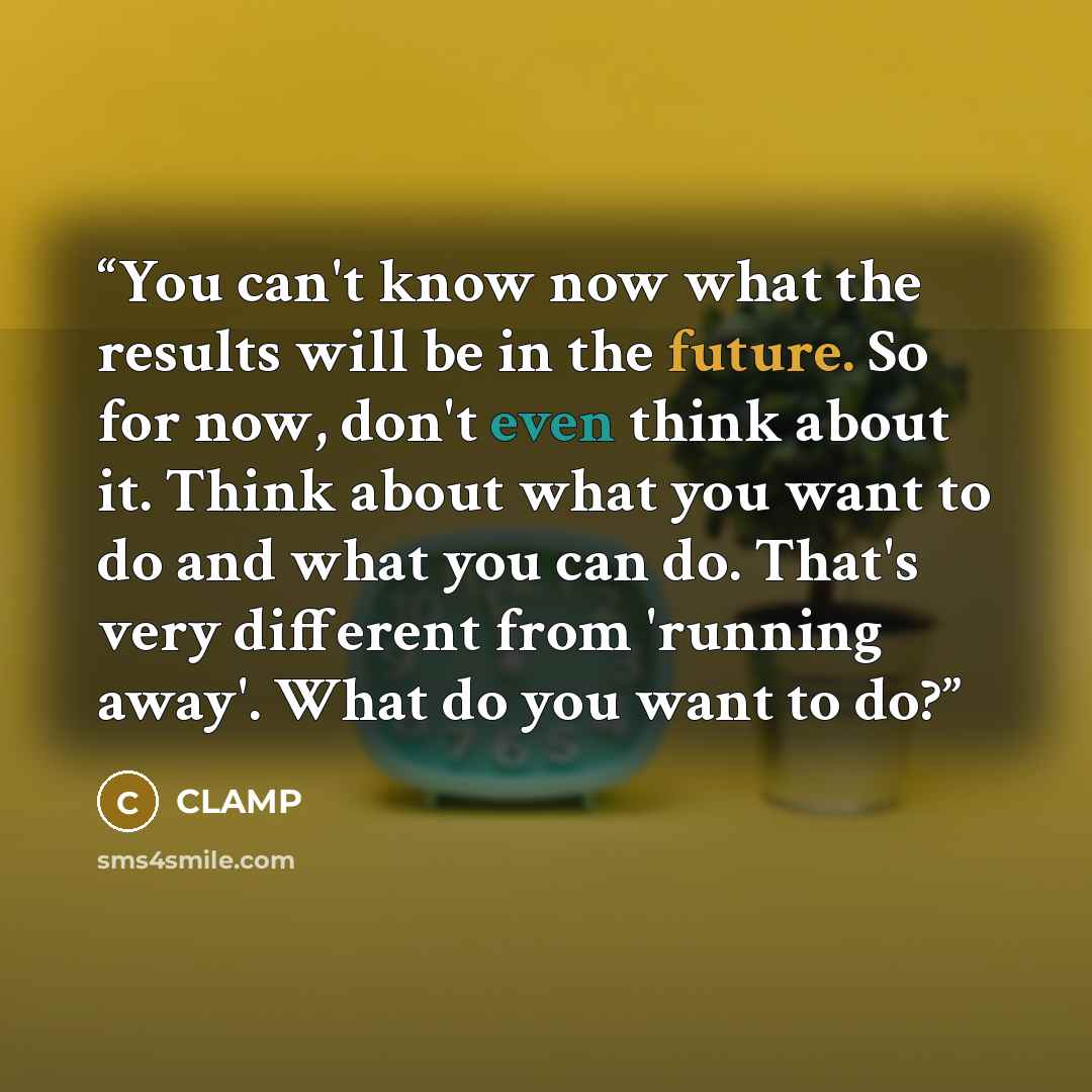 “You can't know now what the results will be in the future. So for now, don't even think about it. Think about what you want to do and what you can do. That's very different from 'running away'. What do you want to do?” quote by CLAMP