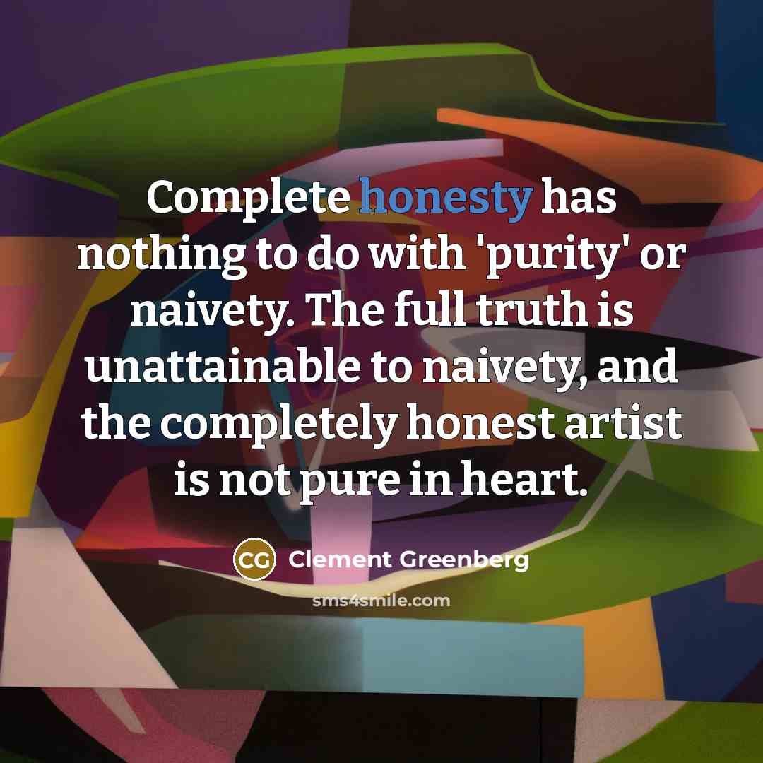 “Complete honesty has nothing to do with 'purity' or naivety. The full truth is unattainable to naivety, and the completely honest artist is not pure in heart.” quote by Clement Greenberg