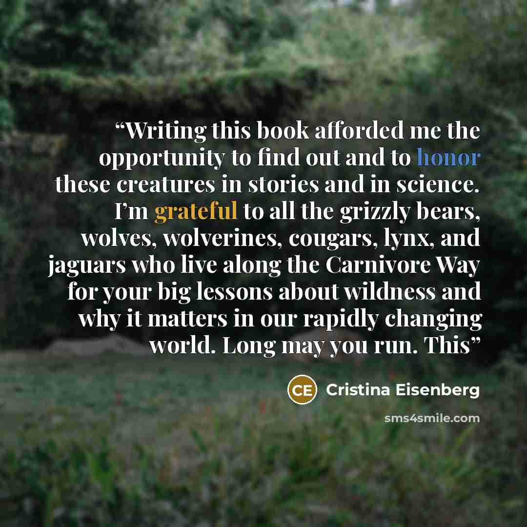 “Writing this book afforded me the opportunity to find out and to honor these creatures in stories and in science. I’m grateful to all the grizzly bears, wolves, wolverines, cougars, lynx, and jaguars who live along the Carnivore Way for your big lessons about wildness and why it matters in our…” quote by Cristina Eisenberg